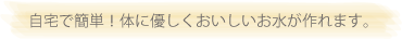 自宅で簡単！体に優しくおいしいお水が作れます。